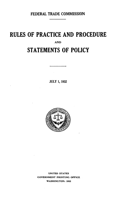 handle is hein.usfed/rspcaprst0001 and id is 1 raw text is: 


         FEDERAL TRADE COMMISSION





RULES OF PRACTICE AND PROCEDURE

                   AND

        STATEMENTS OF POLICY


JULY 1, 1932


     UNITED STATES
GOVERNMENT PRINTING OFFICE
    WASHINGTON: 1932


