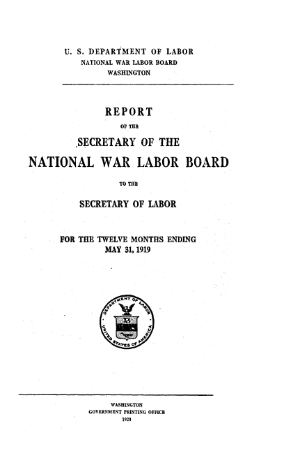 handle is hein.usfed/rwnb0001 and id is 1 raw text is: 





U. S. DEPARTMENT OF LABOR
   NATIONAL WAR LABOR BOARD
         WASHINGTON


      REPORT
         OF THRE

.SECRETARY   OF  THE


NATIONAL WAR LABOR BOARD

                  TO TIM


          SECRETARY  OF LABOR


FOR THE TWELVE MONTHS ENDING
         MAY 31, 1919







           .~~4 . ....


    WASHINGTON
GOVERNMENT PRINTING OFFICE
       1920


