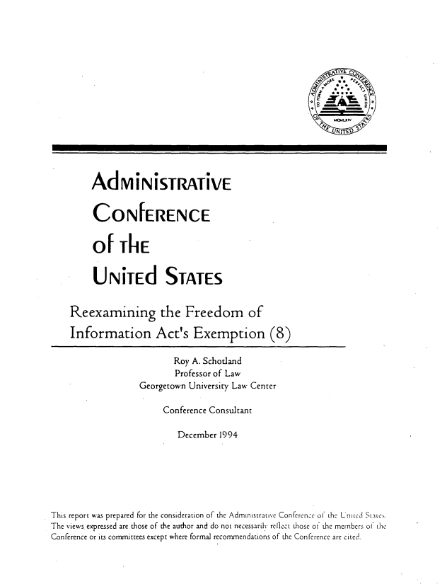 handle is hein.usfed/rxfoia0001 and id is 1 raw text is: 
















AdMiNiSTRATiVE


CONFERENCE


of ThE


UNiTEd STATES


Reexamining


the Freedom of


    Information Act's Exemption (8)

                         Roy A. Schotland
                         Professor of Law
                  Georgetown University Law Center

                       Conference Consultant

                          December 1994







This report was prepared for the consideration of the Admintstrative Conference o1 the L'nitcd State..
The views. expressed are those of the author and do not necessarily reflect those ot the members ol the
Conference or its committees except where formal recommendations of the Conference are cited.


