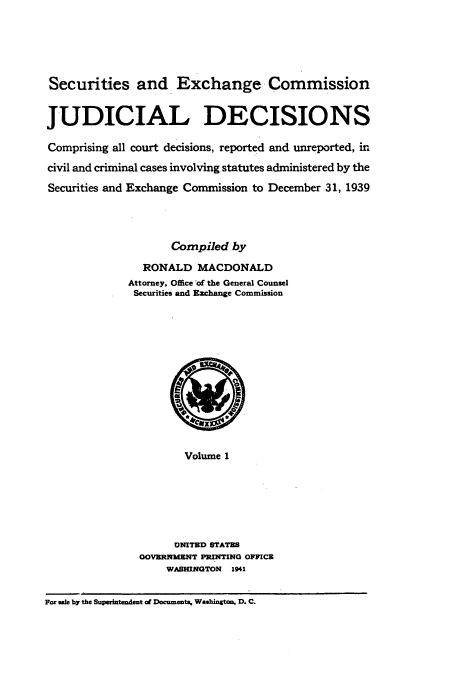 handle is hein.usfed/secexcjd0001 and id is 1 raw text is: Securities and Exchange Commission
JUDICIAL DECISIONS
Comprising all court decisions, reported and unreported, in
civil and criminal cases involving statutes administered by the
Securities and Exchange Commission to December 31, 1939
Compiled by
RONALD MACDONALD
Attorney, Office of the General Counsel
Securities and Exchange Commission

Volume 1
UNITED STATES
GOVERNMENT PRINTING OFFICE
WASHWNGTON 1941

For sale by the Superintendent of Document, Washington, D. C.


