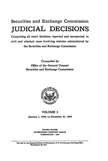 handle is hein.usfed/secexcjd0002 and id is 1 raw text is: Securities and Exchange Commission
JUDICIAL DECISIONS
Comprising all court decisions, reported and unreported, in
civil and criminal cases involving statutes administered by
the Securities and Exchange Commission
Compiled by
Office of the General Counsel
Securities and Exchange Commission

VOLUME 2
January 1, 1940, to December 31, 1942
UNITED STATES
GOVERNMENT PRINTING OFFICE
WASHINGTON.: 1960

For sale by thopSupwintendent of Doeuments, U.S. Gorernment Frlntin&Office
Wasinton 2S. D.C.


