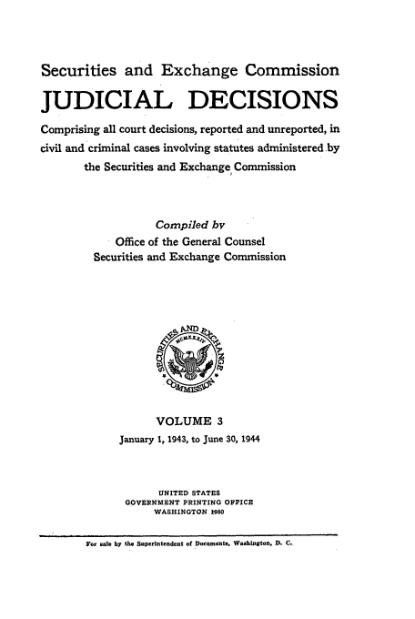 handle is hein.usfed/secexcjd0003 and id is 1 raw text is: Securities and Exchange Commission
JUDICIAL DECISIONS
Comprising all court decisions, reported and unreported, in
civil and criminal cases involving statutes administered .by
the Securities and Exchange Commission
Compiled bv
Office of the General Counsel
Securities and Exchange Commission

VOLUME 3
January 1, 1943, to June 30, 1944
UNITED STATES
GOVERNMENT PRINTING OFFICE
WASHINGTON 1960

For sale by the Superintendent of Documents, Washington, D. C..


