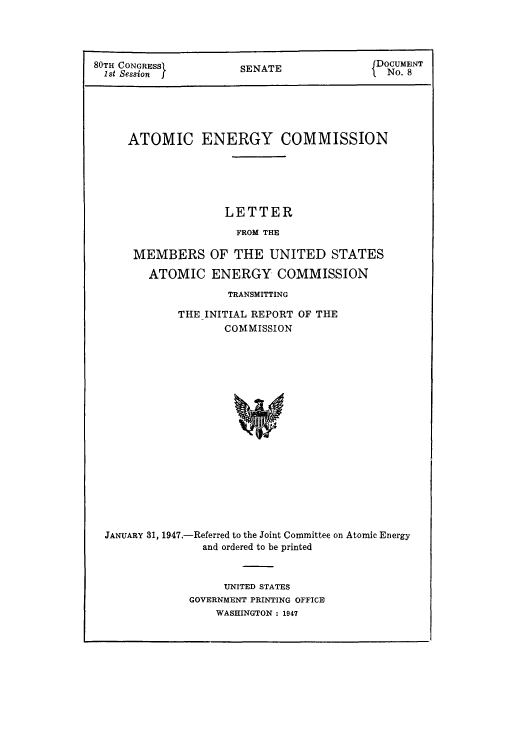 handle is hein.usfed/smanlrprtaec0001 and id is 1 raw text is: 80TH CONGRESSI         S                     DOCUMENT
1st Session f         SENATE                 No. 8
ATOMIC ENERGY COMMISSION
LETTER
FROM THE
MEMBERS OF THE UNITED STATES
ATOMIC ENERGY COMMISSION
TRANSMITTING
THE INITIAL REPORT OF THE
COMMISSION
JANUARY 31, 1947.-Referred to the Joint Committee on Atomic Energy
and ordered to be printed

UNITED STATES
GOVERNMENT PRINTING OFFICE
WASHINGTON : 1947


