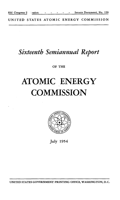 handle is hein.usfed/smanlrprtaec0016 and id is 1 raw text is: 83d Congress 2  ;ission  .     Senate Document, No. 129
UNITED STATES ATOMIC ENERGY COMMISSION

Sixteenth Semiannual Report
OF THE
ATOMIC ENERGY
COMMISSION

July 1954

UNITED STATES GOVERNMENT PRINTING OFFICE, WASHINGTON, D.C.


