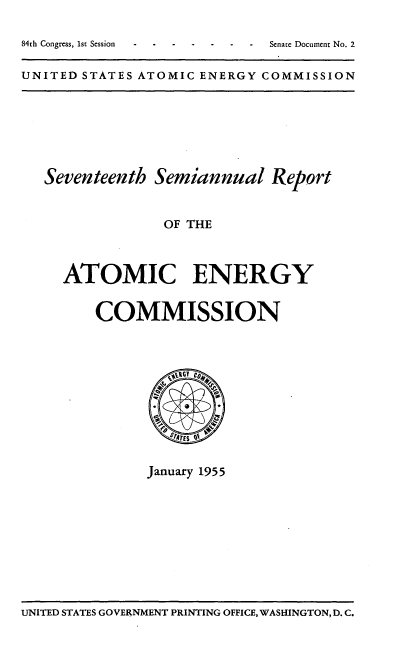 handle is hein.usfed/smanlrprtaec0017 and id is 1 raw text is: 84th Congress, 1st Session         -

UNITED STATES ATOMIC ENERGY COMMISSION

Seventeenth Semiannual Report
OF THE
ATOMIC ENERGY
COMMISSION

January 1955

UNITED STATES GOVERNMENT PRINTING OFFICE, WASHINGTON, D. C.

Senate Document No. 2


