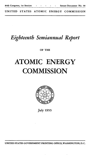 handle is hein.usfed/smanlrprtaec0018 and id is 1 raw text is: 84th Congress, 1st Session  -Senate Document No. 58
UNITED STATES ATOMIC ENERGY COMMISSION

Eighteenth Semiannual Report
OF THE
ATOMIC ENERGY
COMMISSION

July 1955

UNITED STATES GOVERNMENT PRINTING OFFICE, WASHINGTON, D. C.


