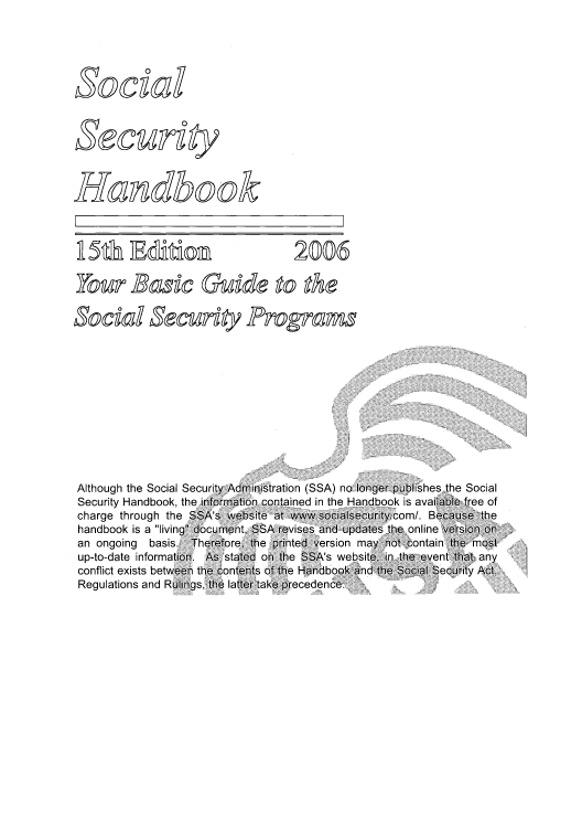 handle is hein.usfed/sosehdbk0001 and id is 1 raw text is: R 5dh B&i      2006
SOC90d secunt progras

Although the Social Secui
Security Handbook, the in
charge through the SS;
handbook is a living doc
an ongoing basis. The
up-to-date information. /
conflict exists between thE
Regulations and Rulings,

Administration (SSA) no longer publishes the Social
nation.contained in the Handbook is available free of
website< at www.socialsecurity~com/. Because the
ent, SSA revises and updates the online version on
re, the printed version may not contain the most
;tated on the SSA's websit& in he eent that any
ntens of the Handbook and the Social Security Act,
latter take precedence.

socgo(d
securgv
Handbook


