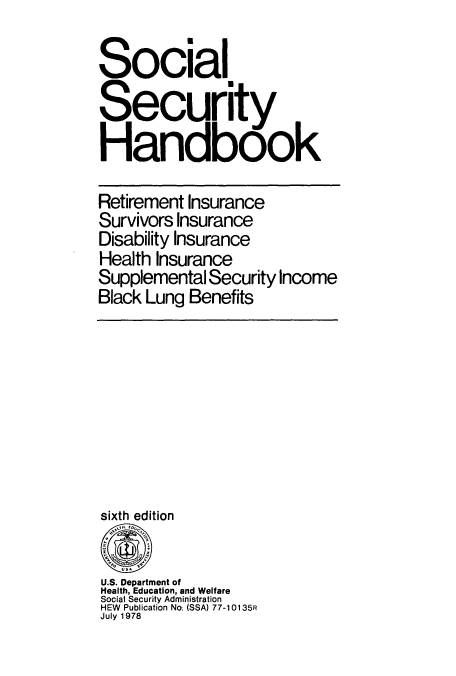 handle is hein.usfed/sosehdbk0007 and id is 1 raw text is: Social
Security
Handbook
Retirement Insurance
Survivors Insurance
Disability Insurance
Health Insurance
Supplemental Security Income
Black Lung Benefits

edition

U.S. Department of
Health, Education, and Welfare
Social Security Administration
HEW Publication No. (SSA) 77-10135R
July 1978


