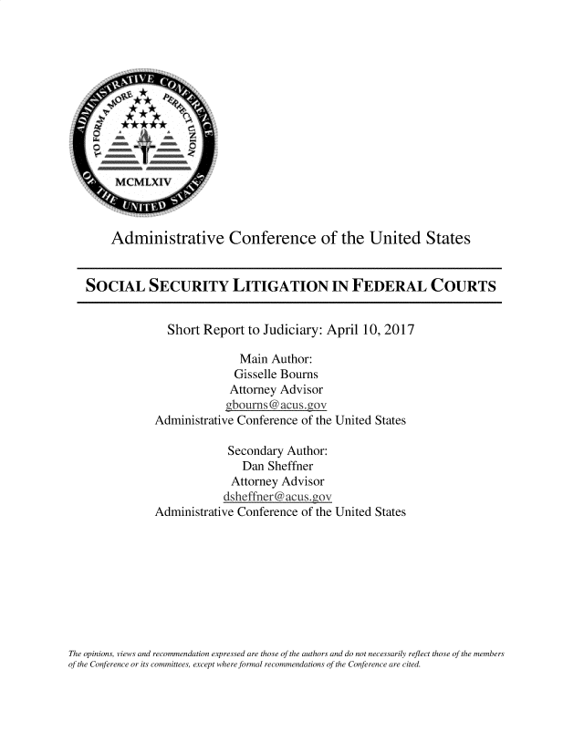 handle is hein.usfed/sslitfc0001 and id is 1 raw text is: 











        MCMLXIV'



        Administrative Conference of the United States


   SOCIAL SECURITY LITIGATION IN FEDERAL COURTS


                 Short  Report to Judiciary: April  10, 2017

                              Main  Author:
                              Gisselle Bourns
                            Attorney Advisor
                            gboumns @ acus~gov
               Administrative Conference of the United States

                            Secondary Author:
                              Dan  Sheffner
                            Attorney Advisor
                            dsheffner@acus.goy
               Administrative Conference of the United States









The opinions, views and recommendation expressed are those of the authors and do not necessarily reflect those of the members
of the Conference or its committees, except where formal recommendations of the Conference are cited.


