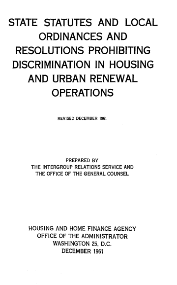 handle is hein.usfed/sslor0001 and id is 1 raw text is: 

STATE   STATUTES AND LOCAL

       ORDINANCES AND

  RESOLUTIONS PROHIBITING

  DISCRIMINATION IN HOUSING

    AND   URBAN RENEWAL

          OPERATIONS


          REVISED DECEMBER 1961





             PREPARED BY
     THE INTERGROUP RELATIONS SERVICE AND
     THE OFFICE OF THE GENERAL COUNSEL







     HOUSING AND HOME FINANCE AGENCY
       OFFICE OF THE ADMINISTRATOR
          WASHINGTON 25, D.C.
            DECEMBER 1961


