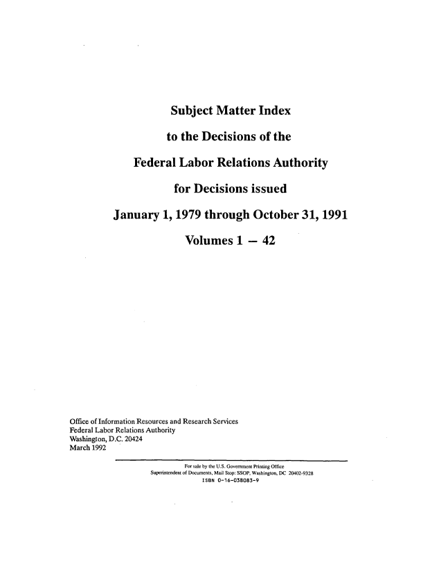 handle is hein.usfed/ssmidxflra0001 and id is 1 raw text is: 











                        Subject Matter Index


                        to the Decisions of the


               Federal Labor Relations Authority


                         for Decisions issued


          January 1, 1979 through October 31, 1991


                           Volumes 1 - 42




















Office of Information Resources and Research Services
Federal Labor Relations Authority
Washington, D.C. 20424
March 1992

                           For sale by the U.S. Government Printing Office
                   Superintendent of Documents, Mail Stop: SSOP, Washington, DC 20402-9328
                               ISBN 0-16-038083-9


