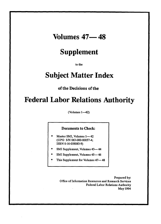 handle is hein.usfed/ssmidxflra0004 and id is 1 raw text is: 









    Volumes 47- 48



       Supplement


               to the


Subject Matter Index


                of the Decisions of the


Federal Labor Relations Authority


                     (Volumes 1-42)


     Documents to Check:

*  Master SMI, Volumes 1- 42
   (GPO S/N 063-000-00057-4;
   ISBN 0-16-038083-9)
*  SMI Supplement, Volumes 43- 44
*  SMI Supplement, Volumes 45- 46
*  This Supplement for Volumes 47- 48




                               Prepared by-
    Office of Information Resources and Research Services
                 Federal Labor Relations Authority
                                 May 1994


