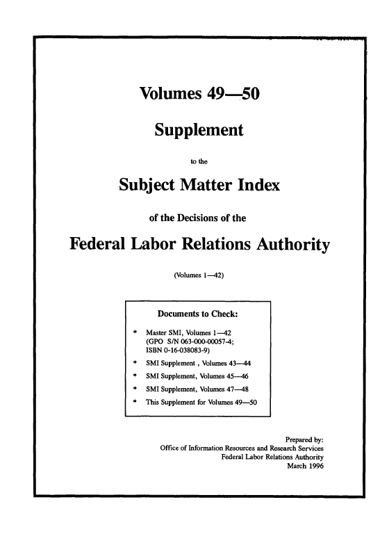handle is hein.usfed/ssmidxflra0005 and id is 1 raw text is: 










    Volumes 49-50



        Supplement


               to the


Subject Matter Index


                 of the Decisions of the


Federal Labor Relations Authority


                       (Volumes 1-42)


                           Prepared by:
Office of Information Resources and Research Services
             Federal Labor Relations Authority
                           March 1996


     Documents to Check:

*  Master SMI, Volumes 1-42
   (GPO S/N 063-000-00057-4;
   ISBN 0-16-038083-9)
*  SMI Supplement, Volumes 43---44
*  SMI Supplement, Volumes 45---46
*  SMI Supplement, Volumes 47--48
*  This Supplement for Volumes 49-50


