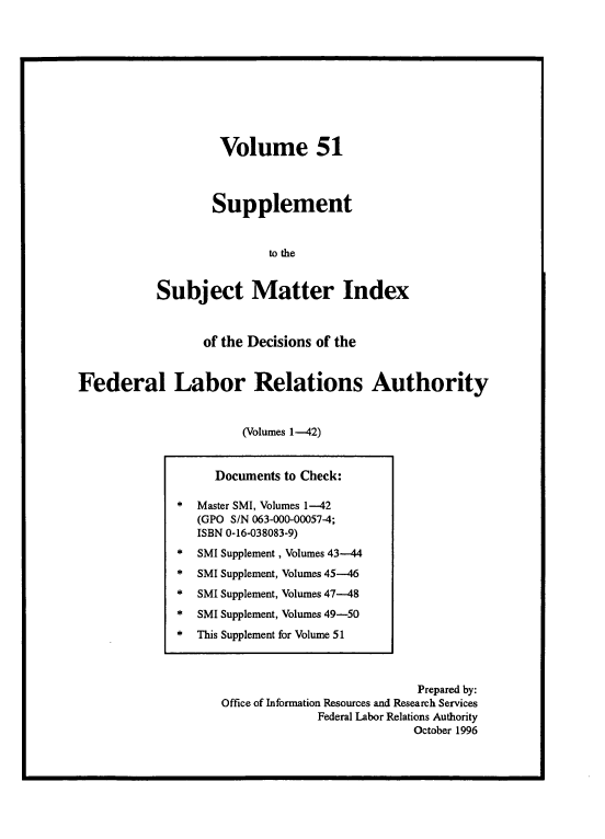 handle is hein.usfed/ssmidxflra0006 and id is 1 raw text is: 










         Volume 51



         Supplement


               to the


Subject Matter Index


                 of the Decisions of the


Federal Labor Relations Authority


                       (Volumes 1-42)


                           Prepared by:
Office of Information Resources and Research Services
             Federal Labor Relations Authority
                          October 1996


     Documents to Check:

*  Master SMI, Volumes 1-42
   (GPO S/N 063-000-00057-4;
   ISBN 0-16-038083-9)
*  SMI Supplement, Volumes 43---44
*  SMI Supplement, Volumes 45--46
*  SMI Supplement, Volumes 47--48
*  SMI Supplement, Volumes 49-50
*  This Supplement for Volume 51


