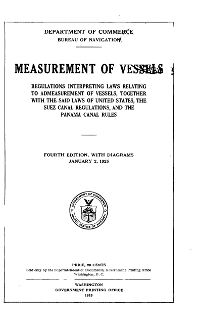 handle is hein.usfed/ssvm0001 and id is 1 raw text is: 





          DEPARTMENT OF COMMEK(E
              BUREAU OF NAVIGATIO4,





MEASUREMENT OF VE59L


     REGULATIONS INTERPRETING LAWS RELATING
     TO ADMEASUREMENT OF VESSELS, TOGETHER
     WITH THE SAID LAWS OF UNITED STATES, THE
         SUEZ CANAL REGULATIONS, AND THE
               PANAMA CANAL RULES







         FOURTH EDITION, WITH DIAGRAMS
                 JANUARY 2, 1925


               PRICE, 20 CENTS
Sold only by the Superintendent of Documents, Government Printing Ofice
               Washington, D. C.

               WASHINGTON
         GOVERNMENT PRINTING OFFICE


