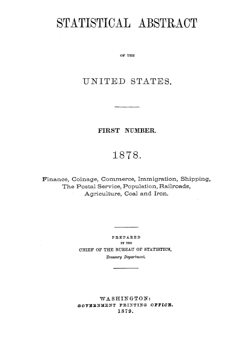 handle is hein.usfed/statabs1878 and id is 1 raw text is: STATISTICAL ABSTRACT
OF THE
UNITED STATES.

FIRST NUMBER.
1878.
Finance, Coinage, Commerce, Immigration, Shipping,
The Postal Service, Population, Railroads,
Agriculture, Coal and Iron.
P] E?.&RED
DY THE
CHIEF OF THE BUREAU OF STATISTICS,
Treasury Department
WASHINGTON-
1RI79TIa OPPIC3.
is819.


