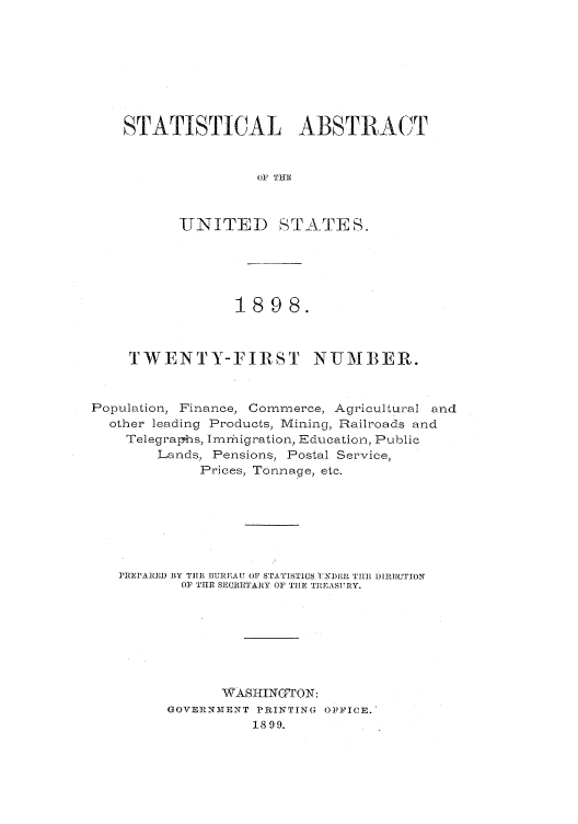 handle is hein.usfed/statabs1898 and id is 1 raw text is: STATISTICAL ABSTRACT
OF TflE
UNITED STATEfS.

1898.
TWENTY-FIRST NUMBER.
Population, Finance, Commerce, Agricultural and
other leading Products, Mining, Railroads and
Telegraphs, Immhigration, Education, Public
Lands, Pensions, Postal Service,
Prices, Tonnage, etc.
]REPAREID BY TIEI' BUREA U OF STA'I1'ST1CS JNI)EI, 'IAE, DIRECTION
OF THE SBECRETARY OF TillE TJ1EASURY.
WAIHIINOTON:
GOVEINMTENT PRINTING OPIFICE.'
1899.


