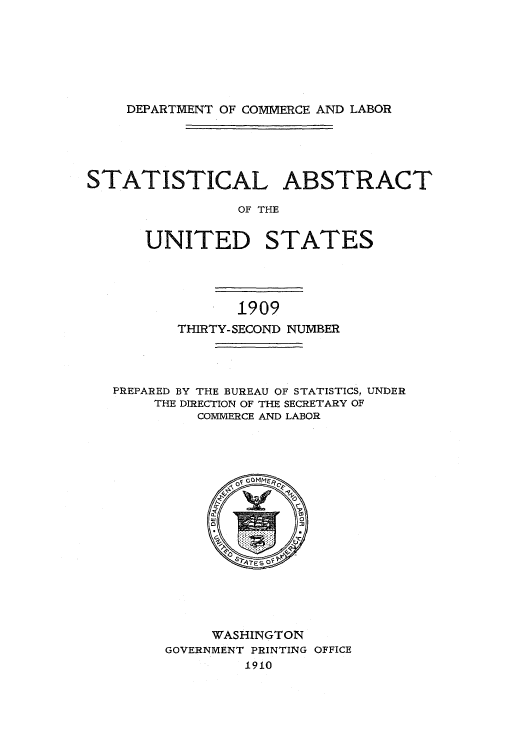 handle is hein.usfed/statabs1909 and id is 1 raw text is: DEPARTMENT OF COMMERCE AND LABOR

STATISTICAL ABSTRACT
OF THE
UNITED STATES

1909
THIRTY-SECOND NUMBER
PREPARED BY THE BUREAU OF STATISTICS, UNDER
THE DIRECTION OF THE SECRETARY OF
COMMERCE AND LABOR

WASHINGTON
GOVERNMENT PRINTING OFFICE
1910


