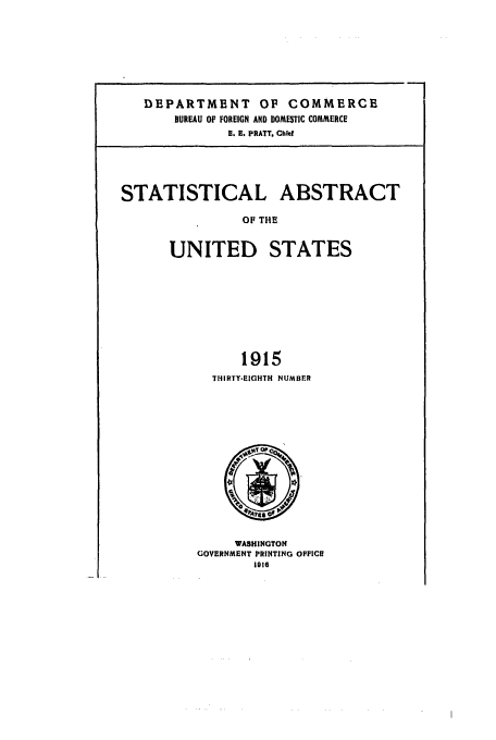 handle is hein.usfed/statabs1915 and id is 1 raw text is: DEPARTMENT OF COMMERCE
BUREAU OF FOREIGN AND DOMESTIC COMMERCE
H. E. PRATT. Chld
STATISTICAL ABSTRACT
OF THE
UNITED STATES
1915
THIRTY-EIGHTH NUMBER

WASHINGTON
GOVERNMENT PRINTING OFFICE
116


