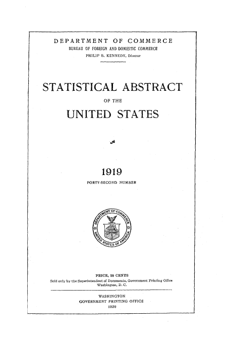 handle is hein.usfed/statabs1919 and id is 1 raw text is: DEPARTMENT OF COMMERCE
BUREAU OF FOREIGN AND DOMESTIC COMMERCE
PHILIP R. KENNEDY, Director
STATISTICAL ABSTRACT
OF THE
UNITED STATES
1919

FORTY-SECOND NUMBER

PRICE, So CENTS
Sold only by the Superintendent of Doeuments, Governmaent Printing OEice
Washington, D. C.

WASH-INGTON
GOVERNMENT PRINTING OFFICE
1920)


