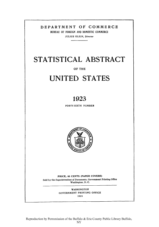 handle is hein.usfed/statabs1923 and id is 1 raw text is: DEPARTMENT OF COMMERCE
BUREAU OF FOREIGN AND DOMESTIC COMMERCE
JULIUS KLEIN, Director
STATISTICAL ABSTRACT
OF THE
UNITED STATES
1923

FORTY-SIXTH NUMBER

PRICE, 85 CENTS (PAPER COVERS)
Sold by the Superintendent of Documents, Government Printing Office
Washington, D. C.
WASHINGTON
GOVERNMENT PRINTING OFFICE
1924

Reproduction by Permnmission of the Buffalo & Erie County Public Library Buffalo,
NY



