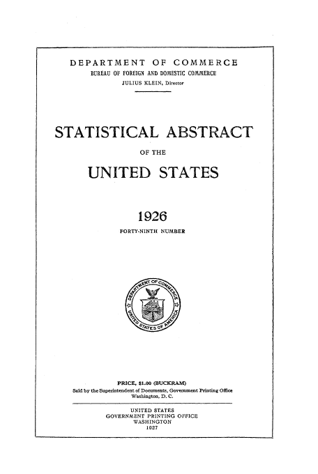 handle is hein.usfed/statabs1926 and id is 1 raw text is: DEPARTMENT OF COMMERCE
BUREAU OF FOREIGN AND DOMESTIC COMMERCE
JULIUS KLEIN, Director
STATISTICAL ABSTRACT
OF THE
UNITED STATES
1926

FORTY-NINTH NUMBER

PRICE, $1.00 (BUCKRAM)
Sold by the Superintendent of Docuiments, Government Printing Office
Wasbington, D. C.

UNITED STATES
GOVERNMENT PRINTING OFFICE
WASHINGTON
1027


