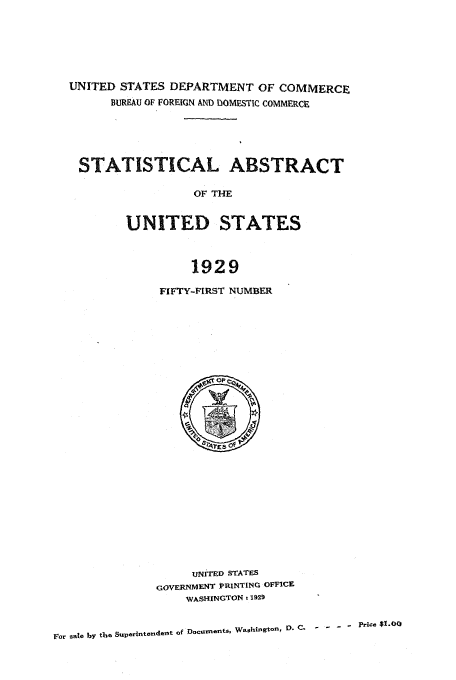 handle is hein.usfed/statabs1929 and id is 1 raw text is: UNITED STATES DEPARTMENT OF COMMERCE
BUREAU OF FOREIGN AND DOMESTIC COMMERCE
STATISTICAL ABSTRACT
OF THE
UNITED STATES
1929

FIFTY-FIRST NUMBER

UNITED STATES
GOVERNMENT PRINTING OFFICE
WASHINGTON z 1929

ror sale by the Superintendelt of Documents, WashingtOn, r.C.    - '  - Price $I.OO


