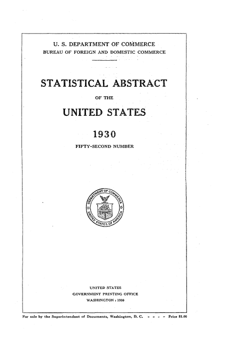 handle is hein.usfed/statabs1930 and id is 1 raw text is: U. S. DEPARTMENT OF COMMERCE
BUREAU OF FOREIGN AND DOMESTIC COMMERCE
STATISTICAL ABSTRACT
OF THE
UNITED STATES
1930

FIFTY-SECOND NUMBER

UNITED STATES
GOVERNMENT PRINTING OFFICE
WASHINGTON - 1930

For sale by the Superintendent of Documents, Washington, D. C,    - - - - Price $1.00


