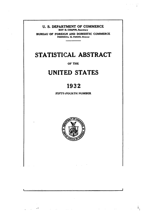 handle is hein.usfed/statabs1932 and id is 1 raw text is: U. S. DEPARTMENT OF COMMERCE
ROY D. CHAPIN, Secretary
BUREAU OF FOREIGN AND DOMESTIC COMMERCE
FREDERICv6 M. FEIKER, Dlrottor
STATISTICAL ABSTRACT
OF THE
UNITED STATES
1932

FIFTY-FOURTH NUMBER

B



