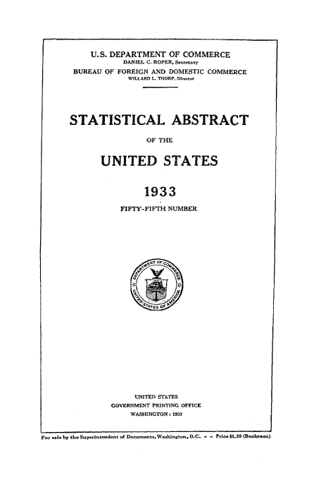 handle is hein.usfed/statabs1933 and id is 1 raw text is: U.S. DEPARTMENT OF COMMERCE
DANIEL C. ROPER, Secretary
BUREAU OF FOREIGN AND DOMESTIC COMMERCE
WILLARD L. TIORP, Director
STATISTICAL ABSTRACT
OF THE
UNITED STATES
1933

FIFTY-FIFTH NUMBER

UNITED STATES
GOVERNMENT PRINTING OFFICE
WASHINGTON. 1933

For sale by the Superintendent of Documents,Washington, D.C, - - Price $1.25 (Buchram)


