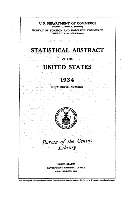 handle is hein.usfed/statabs1934 and id is 1 raw text is: U.S. DEPARTMENT OF COMMERCE
DANIEL C. ROPER, Secretary
BUREAU OF FOREIGN AND DOMESTIC COMMERCE
CLAUDIUS T. MURCHISON. Director
STATISTICAL ABSTRACT
OF THE
UNITED STATES
1934.
FIFTY-SIXTH NUMBER

Bureau

of the
Library

Census

UNITED STATES
GOVERNMENT PRINTING OFFICE
WASHINGTON 1 934

For 8al0 by the Superintendent of Documents, Washington, D.C. - - Prics $1.50 (Buckram)


