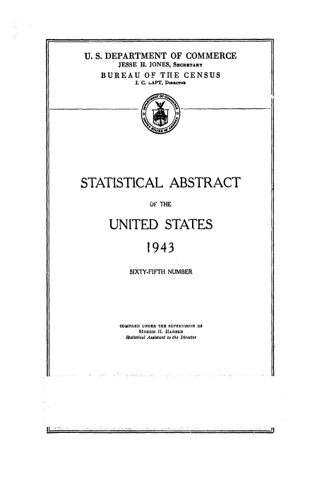 handle is hein.usfed/statabs1943 and id is 1 raw text is: U. S. DEPARTMENT OF COMMERCE
JESSE H. JONES, SECRTARY
BUREAU OF THE CENSUS
J. C. LAPT, DmteroiL
STATISTICAL ABSTRACT
OF THE
UNITED STAT.ES
1943

SIXTY.FIFTH NUMBER
COMPILED UNDER TIlE UPEILYIBION Of
Molims If. UANSEN
Stallstcal Asslatant to the Director

I'


