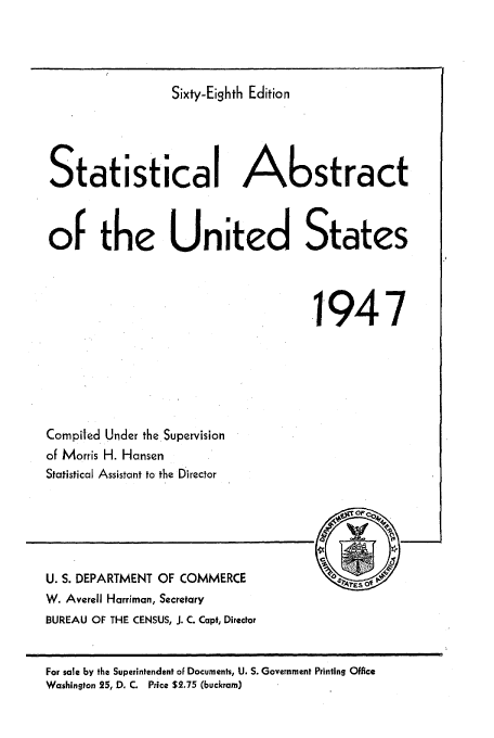 handle is hein.usfed/statabs1947 and id is 1 raw text is: Sixty-Eighth Edition
Statistical Abstract
of the United States
.1947

Compiled Under the Supervision
of Morris H. Hansen
Statistical Assistant to the Director

U. S. DEPARTMENT OF COMMERCE
W. Averell Harriman, Secretary
BUREAU OF THE CENSUS, J. C. Capt, Director

For sale by the Superintendent of Documents, U. S. Government Printing Office
Washington 25, D. C. Price $2.75 (buckram)


