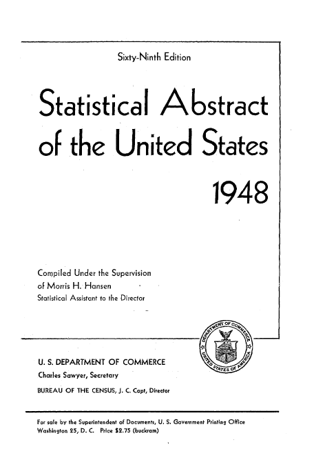 handle is hein.usfed/statabs1948 and id is 1 raw text is: Sixty-Ninth Edition
Statistical Abstract
of the United States
1948

Compiled Under the Supervision
of Morris H. Hansen
Statistical Assistant to the Director

U. S. DEPARTMENT OF COMMERCE
Charles Sawyer, Secretary
BUREAU OF THE CENSUS, J. C. Capt, Director

For sale by the Superintendent of Documents, U. S. Government Printing Office
Washington 25, D. C. Price S2.75 (buckram)


