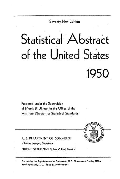 handle is hein.usfed/statabs1950 and id is 1 raw text is: Seventy-First Edition

Statistical Abstract
of the United States
1950
Prepared under the Supervision
of Morris B. UlIman in the Office of the
Assistant Director for Statistical Standards

U. S. DEPARTMENT OF COMMERCE
Charles Sawyer, Secretary
BUREAU OF THE CENSUS, Roy V. Peel, Director

For sale by the Superintendent oF Documents, U. S. Government Printing Office
Washington 25, D. C. Price S3.00 (buckram)


