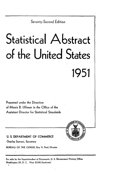 handle is hein.usfed/statabs1951 and id is 1 raw text is: Seventy-Second Edition
Statistical Abstract
of the United States
1951

Prepared under the Direction
of Morris B. UlIman in the Office of the
Assistant Director for Statistical Standards

U. S. DEPARTMENT OF COMMERCE
Charles Sawyer, Secretary
BUREAU OF THE CENSUS, Roy V. Peel, Director

For sale by the Superintendent of Documents, U. S. Government Printing Office
Washington 25, D. C. Price $3.00 (buckram)


