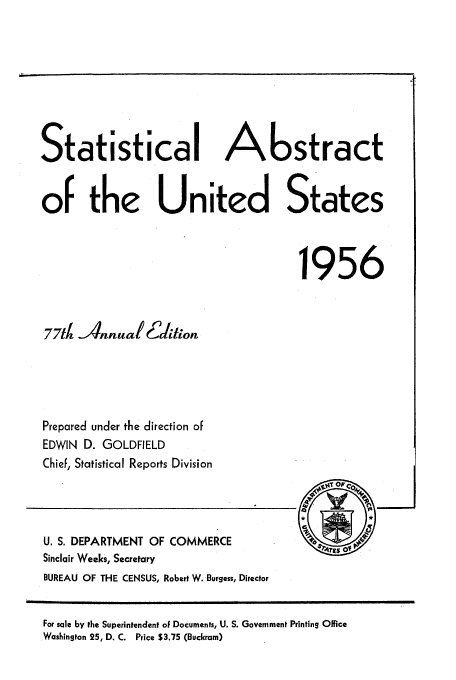 handle is hein.usfed/statabs1956 and id is 1 raw text is: Statistical Abstract
of the United States
1956
77td Annual 6daliton
Prepared under the direction of
EDWIN D. GOLDFIELD
Chief, Statistical Reports Division
U. S. DEPARTMENT OF COMMERCE          4rsO
Sinclair Weeks, Secretary
BUREAU OF THE CENSUS, Robert W. Burgess, Director

For sale by the Superintendent of Documents, U. S. Government Printing Office
Washington 25, D. C. Price $3.75 (Buckram)

,,i


