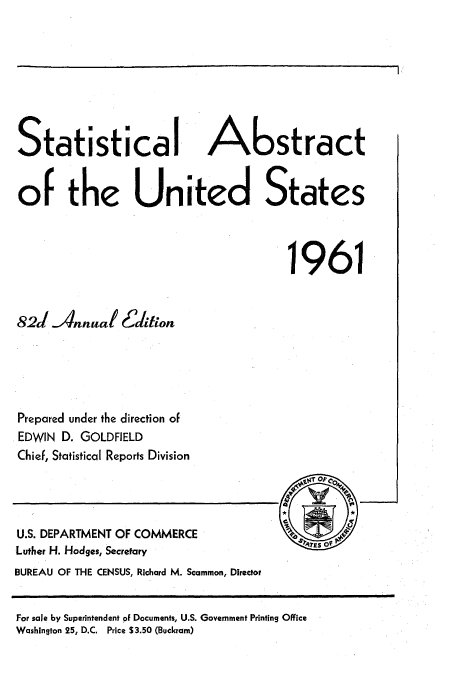 handle is hein.usfed/statabs1961 and id is 1 raw text is: Statistical A                stract
or the United States
1961
82J Annual Ectiion
Prepared under the direction of
EDWIN D. GOLDFIELD
Chief, Statistical Reports Division

U.S. DEPARTMENT OF COMMERCE
Luther H. Hodges, Secretary
BUREAU OF THE CENSUS, Richard M. Scammon, Director

For sale by Superintendent of Documents, U.S. Government Printing Office
Washington 25, D.C. Price S3.50 (Buckram)


