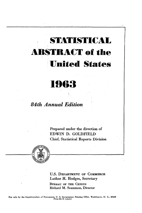 handle is hein.usfed/statabs1963 and id is 1 raw text is: * STATISTICAL
ABSTRACT of the
United States
1963
84th Annual Edition
Prepared under the direction of
EDWIN D. GOLDFIELD
Chief, Statistical Reports Division

U.S. DEPARTMENT OF COMMERCE
Luther H. Hodges, Secretary
BUREAU OF THE CENSUS
Richard M. Scammon, Director

For aale by the Superintendent of Documents, U. S. Government Printing Office, Washington, D. C., 20402
Price $3.75 (cloth)


