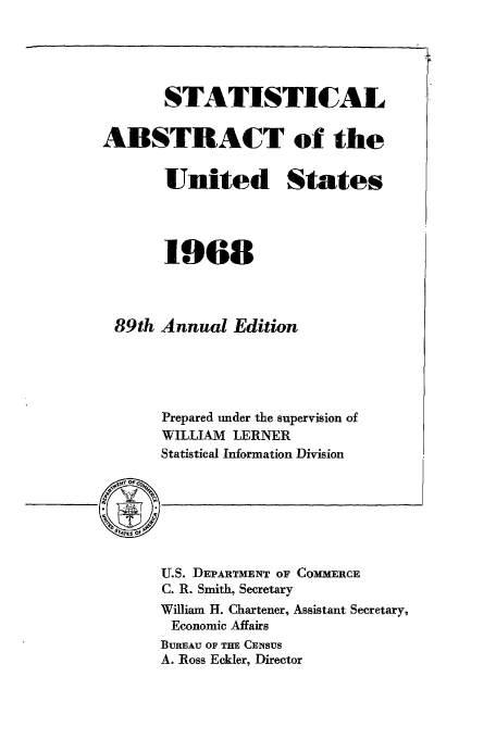 handle is hein.usfed/statabs1968 and id is 1 raw text is: STATISTICAL
ABSTRACT of the
United States
1968
89th Annual Edition
Prepared under the supervision of
WILLIAM LERNER
Statistical Information Division

U.S. DEPARTMENT OF COMMERCE
C. R. Smith, Secretary
William H. Chartener, Assistant Secretary,
Economic Affairs
BUREAU OF THE CENSUS
A. Ross Eckler, Director


