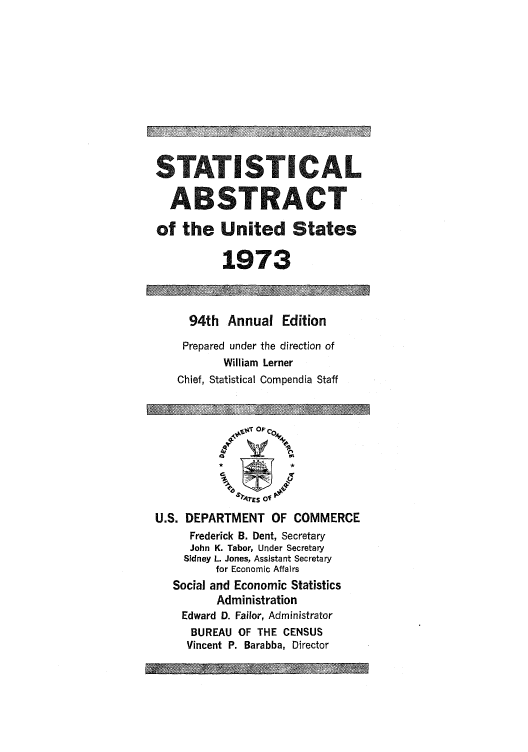 handle is hein.usfed/statabs1973 and id is 1 raw text is: STATISTICAL
ABSTRACT
of the United States
1973
94th Annual Edition
Prepared under the direction of
William Lerner
Chief, Statistical Compendia Staff
'bqrE o
U.S. DEPARTMENT OF COMMERCE
Frederick B. Dent, Secretary
John K. Tabor, Under Secretary
Sidney L. Jones, Assistant Secretary
for Economic Affairs
Social and Economic Statistics
Administration
Edward D. Failor, Administrator
BUREAU OF THE CENSUS
Vincent P. Barabba, Director


