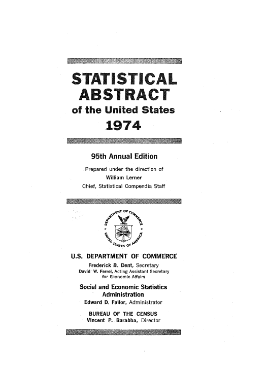 handle is hein.usfed/statabs1974 and id is 1 raw text is: STATISTICAL
ABSTRACT
of the United States
1974
95th Annual Edition
Prepared under the direction of
William Lerner
Chief, Statistical Compendia Staff
 -ILTrO/I C-
:) 4v~s of
U.S. DEPARTMENT OF COMMERCE
Frederick B. Dent, Secretary
David W. Ferrel, Acting Assistant Secretary
for Economic Affairs
Social and Economic Statistics
Administration
Edward D. Failor, Administrator
BUREAU OF THE CENSUS
Vincent P. Barabba, Director


