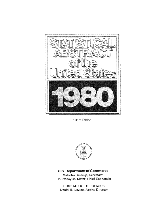 handle is hein.usfed/statabs1980 and id is 1 raw text is: Ilk
101 st Edition
4lt JTOF  O4
'9 'AT   Of
U.S. Department of Commerce
Malcolm Baldrige, Secretary
Courtenay M. Slater, Chief Economist
BUREAU OF THE CENSUS
Daniel B. Levine, Acting Director


