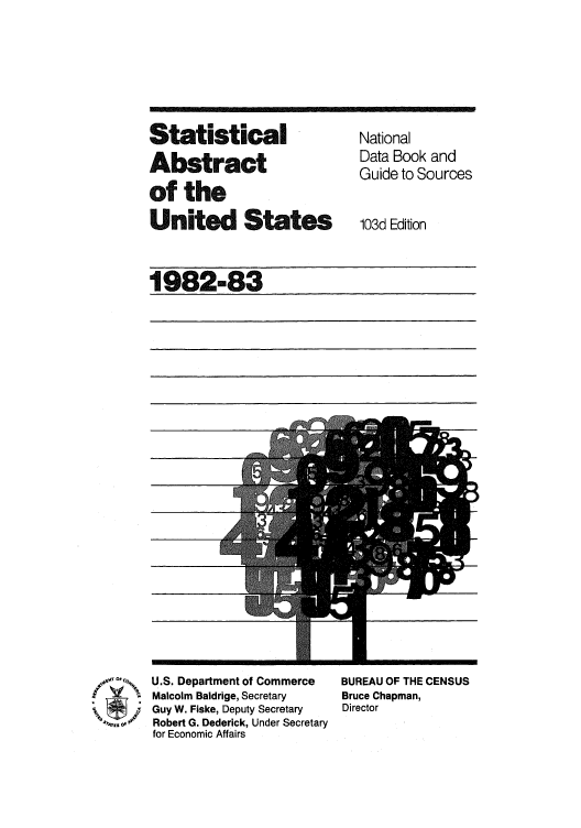 handle is hein.usfed/statabs1982 and id is 1 raw text is: Statistical          National
Absact            Data Book and
Guide to Sources
of the
United States        103d Edition
1982-83

U.S. Department of Commerce
Malcolm Baldrige, Secretary
Guy W. Fiske, Deputy Secretary
Robert G. Dederick, Under Secretary
for Economic Affairs

BUREAU OF THE CENSUS
Bruce Chapman,
Director

4 S r

4

m


