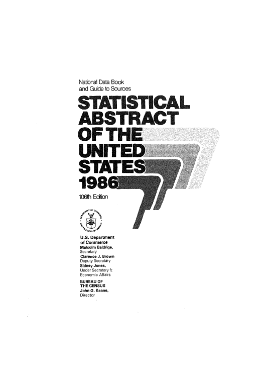 handle is hein.usfed/statabs1986 and id is 1 raw text is: National Data Book
and Guide to Sources
STATISTICAL
ABSTRACT
OFTHE
UNITED
106#h Econ
4'4rES O
U.S. Department
of Commerce
Malcolm Baldrige,
Secretary
Clarence J. Brown
Deputy Secretary
Sidney Jones,
Under Secretary fc
Economic Affairs
BUREAU OF
THE CENSUS
John G. Keane,
Director



