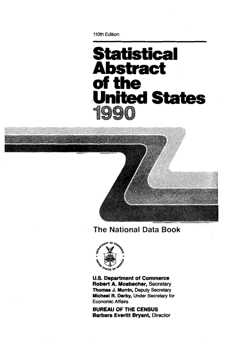 handle is hein.usfed/statabs1990 and id is 1 raw text is: 110th Edition
Statistical
Abstract
of the
United States
n                        -
The National Data Book
U.S. Department of Commerce
Robert A. Mosbacher, Secretary
Thomas J. Murrin, Deputy Secretary
Michael R. Darby, Under Secretary for
Economic Affairs
BUREAU OF THE CENSUS
Barbara Evertt Bryant, Director


