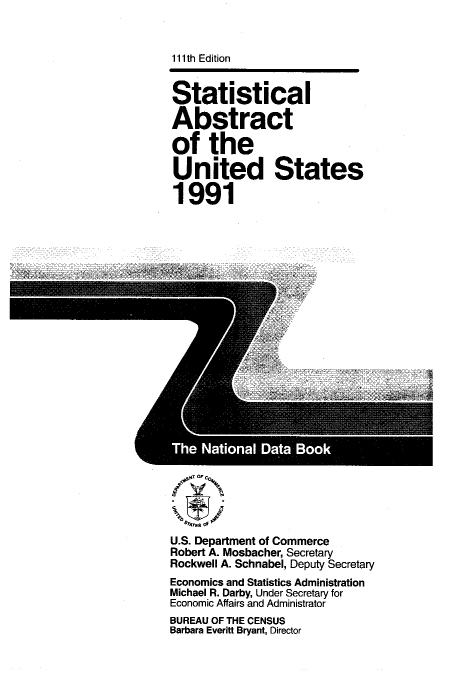 handle is hein.usfed/statabs1991 and id is 1 raw text is: 111th Edition
Statistical
Abstract
of the
United States
1991

U.S. Department of Commerce
Robert A. Mosbacher, Secretary
Rockwell A. Schnabel, Deputy Secretary
Economics and Statistics Administration
Michael R. Darby, Under Secretary for
Economic Affairs and Administrator
BUREAU OF THE CENSUS
Barbara Everitt Bryant, Director


