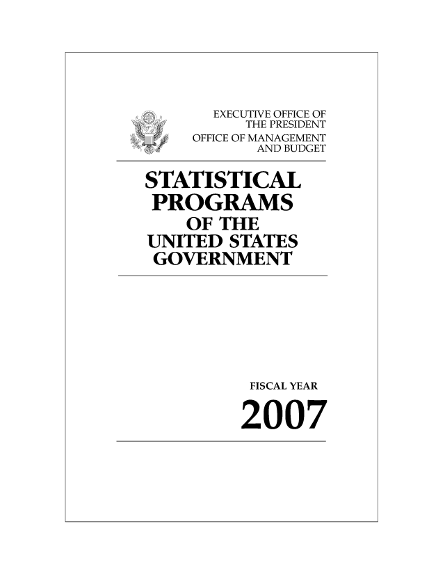 handle is hein.usfed/statprousg2007 and id is 1 raw text is: 




       EXECUTIVE OFFICE OF
          THE PRESIDENT
 S   OFFICE OF MANAGEMENT
           AND BUDGET

STATISTICAL
PROGRAMS
    OF THE
UNITED STATES
GOVERNMENT





          FISCAL YEAR

          2007


