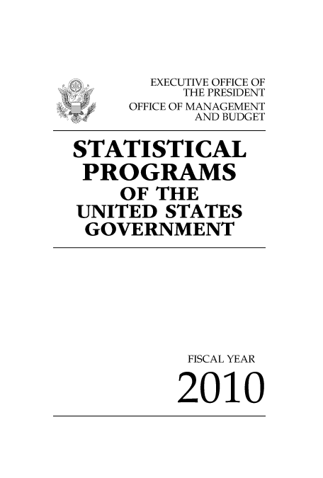 handle is hein.usfed/statprousg2010 and id is 1 raw text is: 


       EXECUTIVE OFFICE OF
          THE PRESIDENT
     OFFICE OF MANAGEMENT
 W         AND BUDGET

STATISTICAL
PROGRAMS
    OF THE
UNITED STATES
GOVERNMENT





          FISCAL YEAR

          2010


