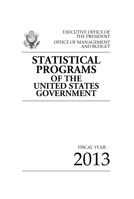 handle is hein.usfed/statprousg2013 and id is 1 raw text is: 

-      EXECUTIVE OFFICE OF
          THE PRESIDENT
     OFFICE OF MANAGEMENT
           AND BUDGET

STATISTICAL
PROGRAMS
    OF THE
 UNITED STATES
 GOVERNMENT





           FISCAL YEAR

           2013


